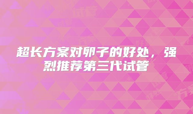 超长方案对卵子的好处，强烈推荐第三代试管