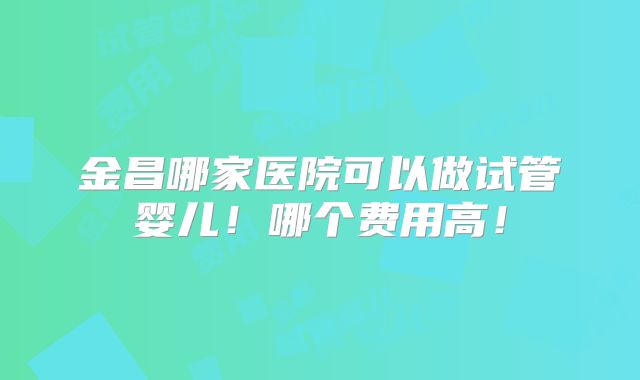 金昌哪家医院可以做试管婴儿!哪个费用高!