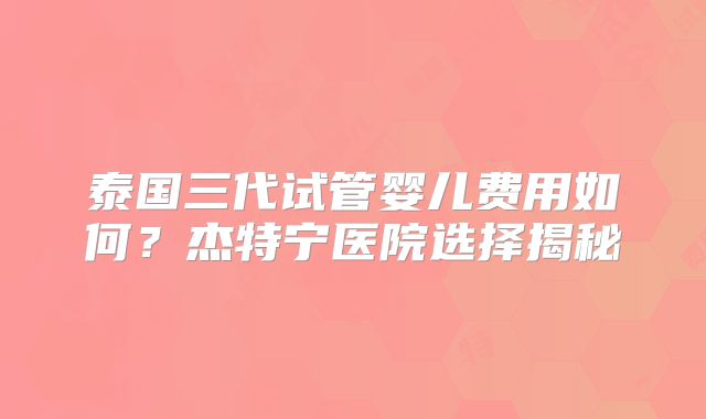泰国三代试管婴儿费用如何?杰特宁医院选择揭秘