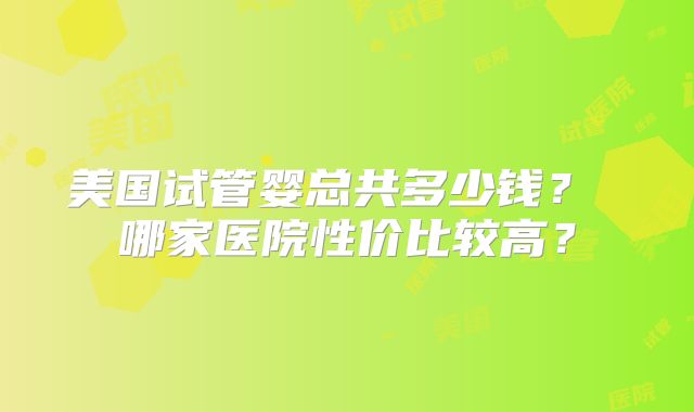 美国试管婴总共多少钱？ 哪家医院性价比较高？