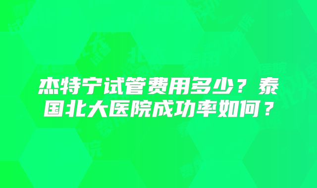杰特宁试管费用多少?泰国北大医院成功率如何?