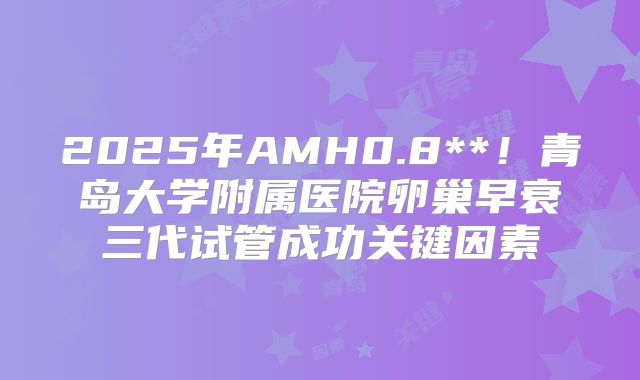 2025年AMH0.8**！青岛大学附属医院卵巢早衰三代试管成功关键因素