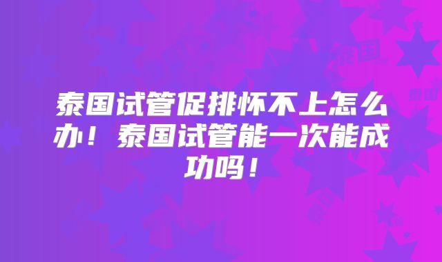 泰国试管促排怀不上怎么办!泰国试管能一次能成功吗!