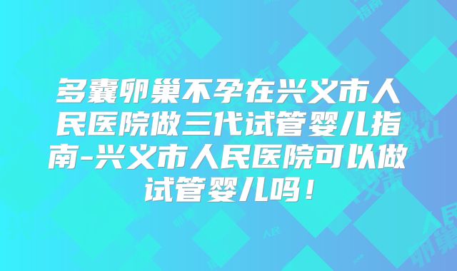 多囊卵巢不孕在兴义市人民医院做三代试管婴儿指南-兴义市人民医院可以做试管婴儿吗！