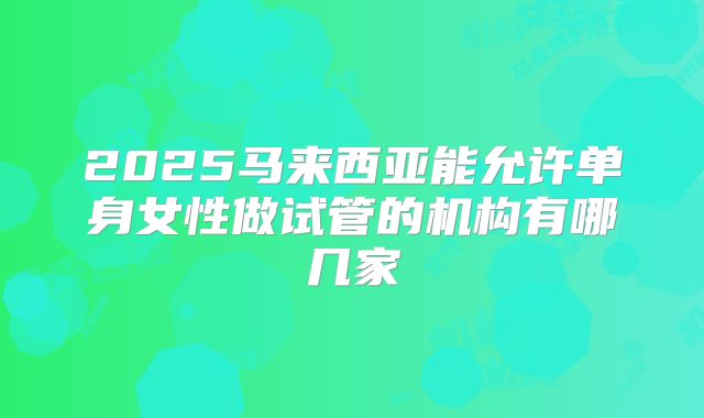 2025马来西亚能允许单身女性做试管的机构有哪几家