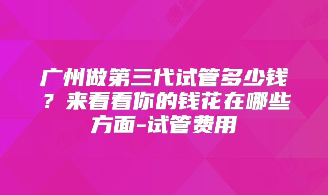 广州做第三代试管多少钱？来看看你的钱花在哪些方面-试管费用