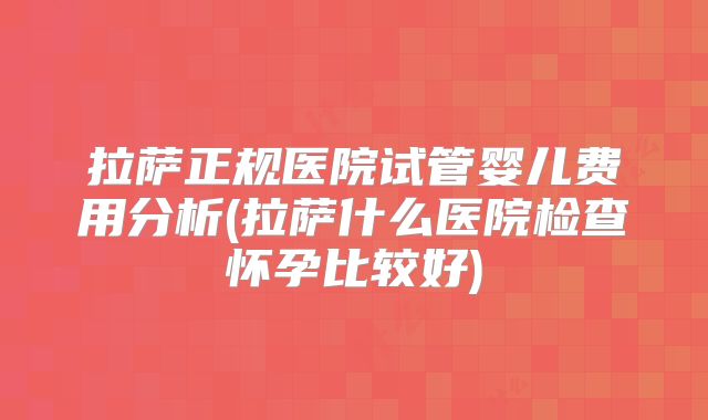 拉萨正规医院试管婴儿费用分析(拉萨什么医院检查怀孕比较好)