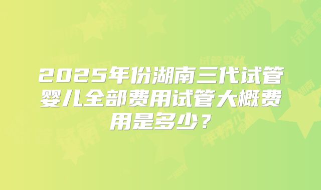 2025年份湖南三代试管婴儿全部费用试管大概费用是多少?
