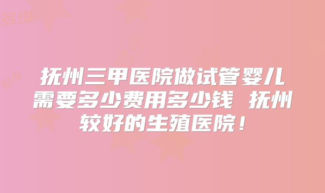 抚州三甲医院做试管婴儿需要多少费用多少钱 抚州较好的生殖医院！