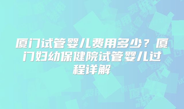 厦门试管婴儿费用多少？厦门妇幼保健院试管婴儿过程详解