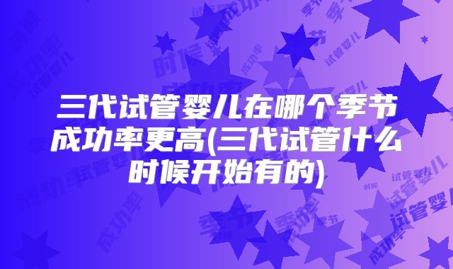 三代试管婴儿在哪个季节成功率更高(三代试管什么时候开始有的)