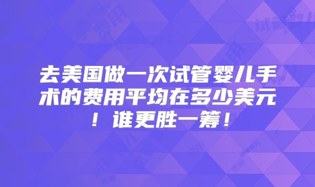 去美国做一次试管婴儿手术的费用平均在多少美元！谁更胜一筹！