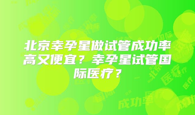 北京幸孕星做试管成功率高又便宜？幸孕星试管国际医疗？