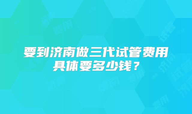 要到济南做三代试管费用具体要多少钱？