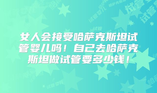 女人会接受哈萨克斯坦试管婴儿吗！自己去哈萨克斯坦做试管要多少钱！
