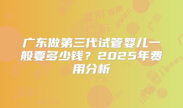 广东做第三代试管婴儿一般要多少钱？2025年费用分析