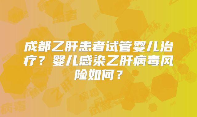 成都乙肝患者试管婴儿治疗？婴儿感染乙肝病毒风险如何？
