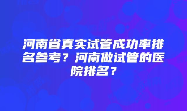河南省真实试管成功率排名参考?河南做试管的医院排名?