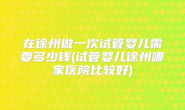 在徐州做一次试管婴儿需要多少钱(试管婴儿徐州哪家医院比较好)
