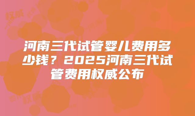 河南三代试管婴儿费用多少钱？2025河南三代试管费用权威公布