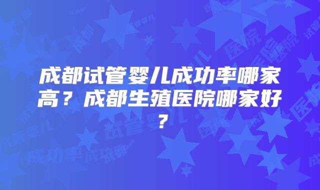 成都试管婴儿成功率哪家高？成都生殖医院哪家好？