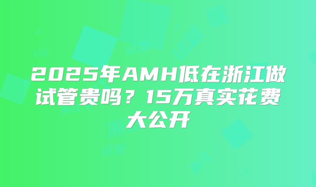 2025年AMH低在浙江做试管贵吗？15万真实花费大公开