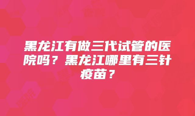 黑龙江有做三代试管的医院吗?黑龙江哪里有三针疫苗?