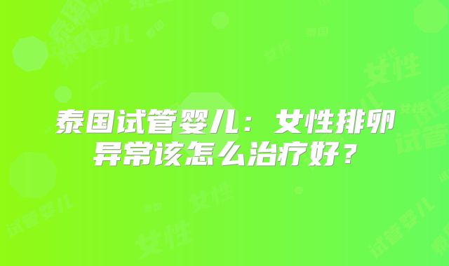 泰国试管婴儿：女性排卵异常该怎么治疗好？