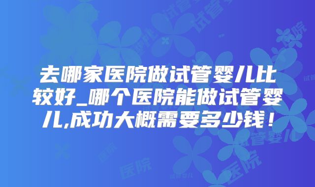 去哪家医院做试管婴儿比较好_哪个医院能做试管婴儿,成功大概需要多少钱！