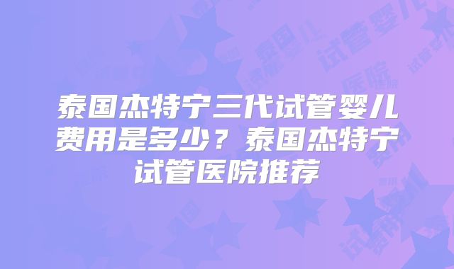 泰国杰特宁三代试管婴儿费用是多少？泰国杰特宁试管医院推荐