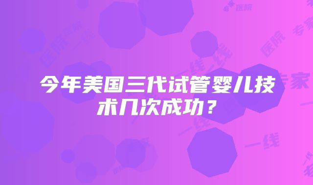 今年美国三代试管婴儿技术几次成功？