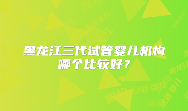 黑龙江三代试管婴儿机构哪个比较好?