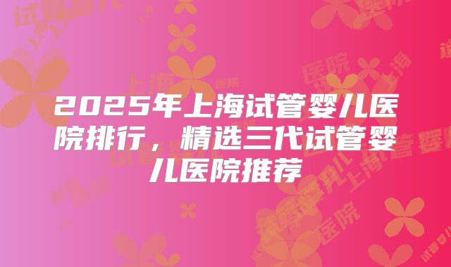 2025年上海试管婴儿医院排行,精选三代试管婴儿医院推荐