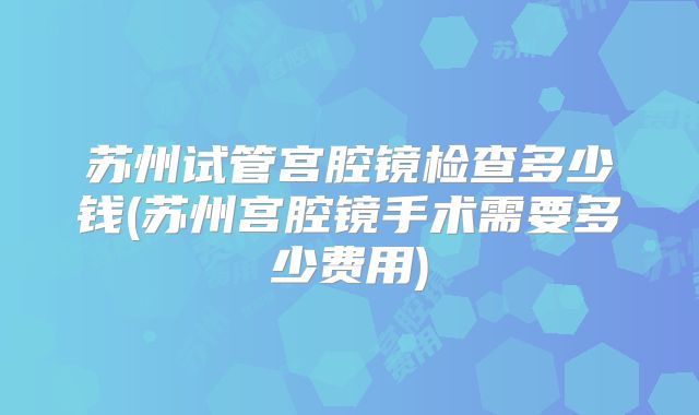 苏州试管宫腔镜检查多少钱(苏州宫腔镜手术需要多少费用)