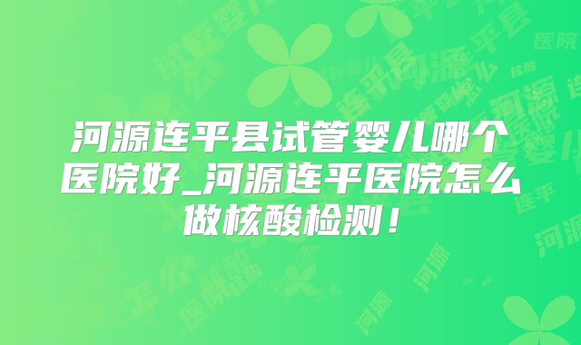 河源连平县试管婴儿哪个医院好_河源连平医院怎么做核酸检测！