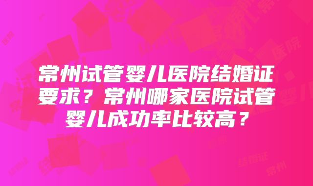 常州试管婴儿医院结婚证要求？常州哪家医院试管婴儿成功率比较高？