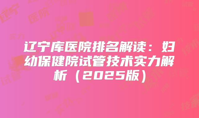 辽宁库医院排名解读：妇幼保健院试管技术实力解析（2025版）