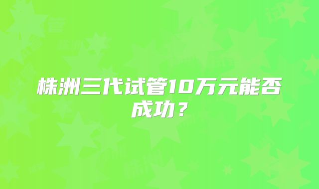 株洲三代试管10万元能否成功？