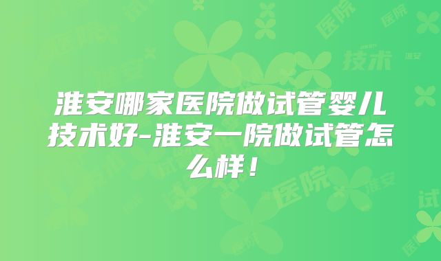 淮安哪家医院做试管婴儿技术好-淮安一院做试管怎么样！