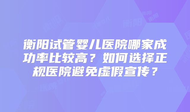 衡阳试管婴儿医院哪家成功率比较高？如何选择正规医院避免虚假宣传？