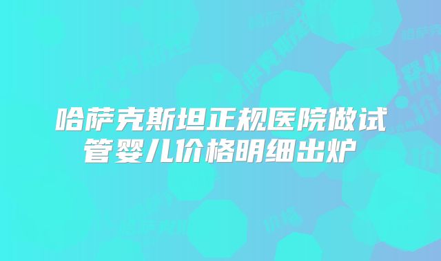 哈萨克斯坦正规医院做试管婴儿价格明细出炉