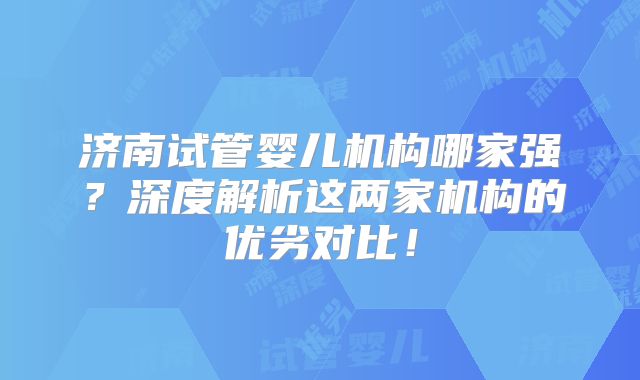 济南试管婴儿机构哪家强？深度解析这两家机构的优劣对比！