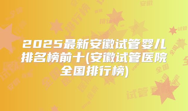 2025最新安徽试管婴儿排名榜前十(安徽试管医院全国排行榜)