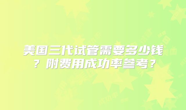 美国三代试管需要多少钱？附费用成功率参考？
