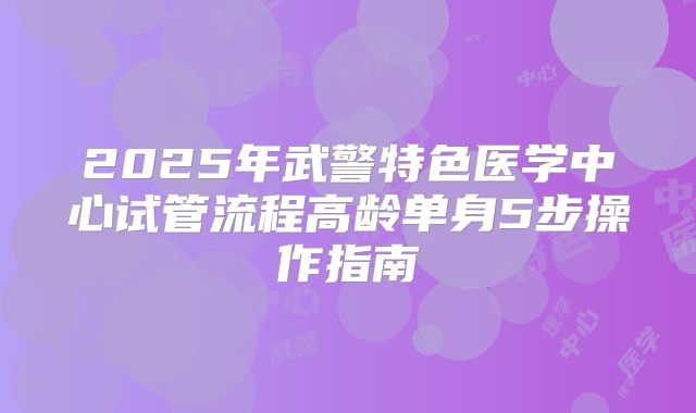 2025年武警特色医学中心试管流程高龄单身5步操作指南