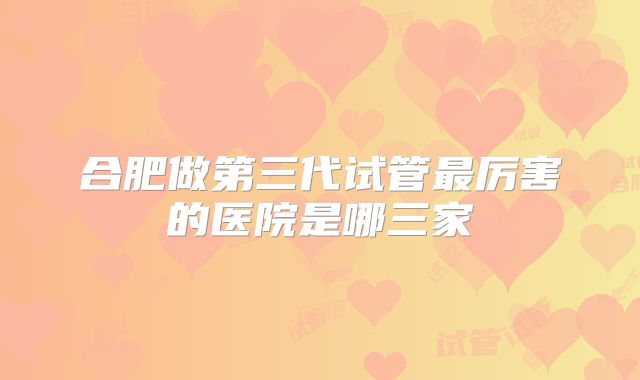 合肥做第三代试管最厉害的医院是哪三家