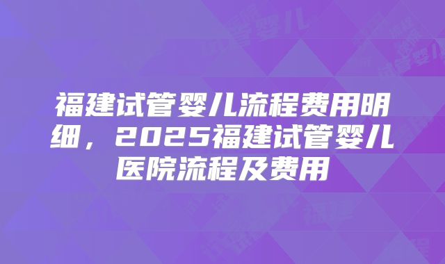 福建试管婴儿流程费用明细，2025福建试管婴儿医院流程及费用