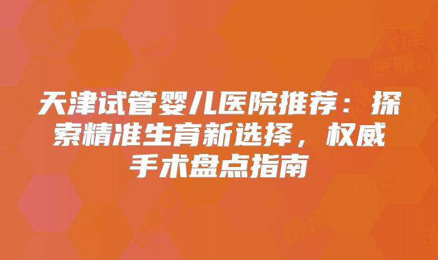 天津试管婴儿医院推荐：探索精准生育新选择，权威手术盘点指南