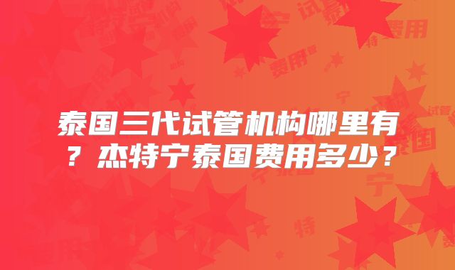 泰国三代试管机构哪里有？杰特宁泰国费用多少？