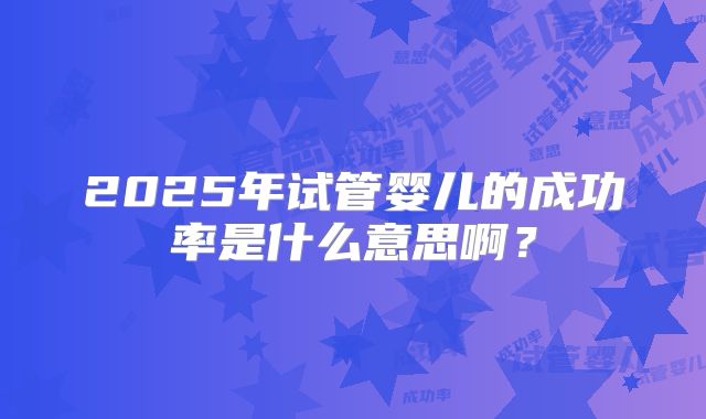 2025年试管婴儿的成功率是什么意思啊？